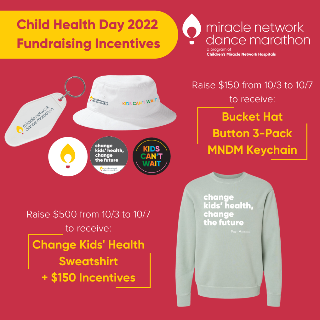 A display of the Child Health Day 2022 fundraising incentives on a red background.

Raise $150 from October 3 to October 7 to receive a bucket hat, button 3-pack, and Miracle Network Dance Marathon Key Chain.

Raise $500 from October 3 to October 7 to receive these items plus a Dance Marathon crew neck sweatshirt.